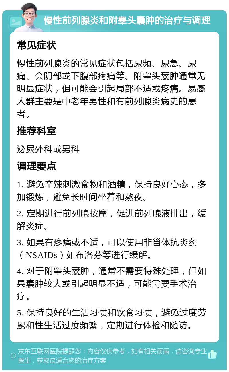 慢性前列腺炎和附睾头囊肿的治疗与调理 常见症状 慢性前列腺炎的常见症状包括尿频、尿急、尿痛、会阴部或下腹部疼痛等。附睾头囊肿通常无明显症状，但可能会引起局部不适或疼痛。易感人群主要是中老年男性和有前列腺炎病史的患者。 推荐科室 泌尿外科或男科 调理要点 1. 避免辛辣刺激食物和酒精，保持良好心态，多加锻炼，避免长时间坐着和熬夜。 2. 定期进行前列腺按摩，促进前列腺液排出，缓解炎症。 3. 如果有疼痛或不适，可以使用非甾体抗炎药（NSAIDs）如布洛芬等进行缓解。 4. 对于附睾头囊肿，通常不需要特殊处理，但如果囊肿较大或引起明显不适，可能需要手术治疗。 5. 保持良好的生活习惯和饮食习惯，避免过度劳累和性生活过度频繁，定期进行体检和随访。