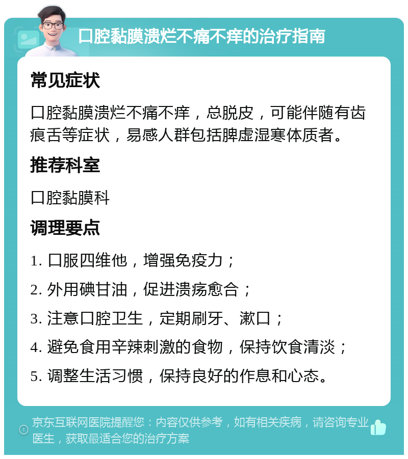 口腔黏膜溃烂不痛不痒的治疗指南 常见症状 口腔黏膜溃烂不痛不痒，总脱皮，可能伴随有齿痕舌等症状，易感人群包括脾虚湿寒体质者。 推荐科室 口腔黏膜科 调理要点 1. 口服四维他，增强免疫力； 2. 外用碘甘油，促进溃疡愈合； 3. 注意口腔卫生，定期刷牙、漱口； 4. 避免食用辛辣刺激的食物，保持饮食清淡； 5. 调整生活习惯，保持良好的作息和心态。