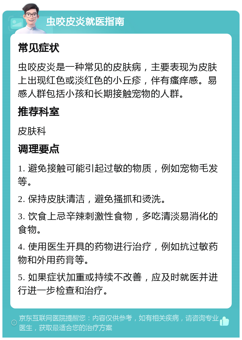 虫咬皮炎就医指南 常见症状 虫咬皮炎是一种常见的皮肤病，主要表现为皮肤上出现红色或淡红色的小丘疹，伴有瘙痒感。易感人群包括小孩和长期接触宠物的人群。 推荐科室 皮肤科 调理要点 1. 避免接触可能引起过敏的物质，例如宠物毛发等。 2. 保持皮肤清洁，避免搔抓和烫洗。 3. 饮食上忌辛辣刺激性食物，多吃清淡易消化的食物。 4. 使用医生开具的药物进行治疗，例如抗过敏药物和外用药膏等。 5. 如果症状加重或持续不改善，应及时就医并进行进一步检查和治疗。