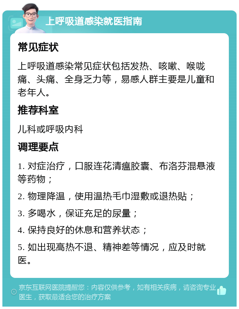 上呼吸道感染就医指南 常见症状 上呼吸道感染常见症状包括发热、咳嗽、喉咙痛、头痛、全身乏力等，易感人群主要是儿童和老年人。 推荐科室 儿科或呼吸内科 调理要点 1. 对症治疗，口服连花清瘟胶囊、布洛芬混悬液等药物； 2. 物理降温，使用温热毛巾湿敷或退热贴； 3. 多喝水，保证充足的尿量； 4. 保持良好的休息和营养状态； 5. 如出现高热不退、精神差等情况，应及时就医。