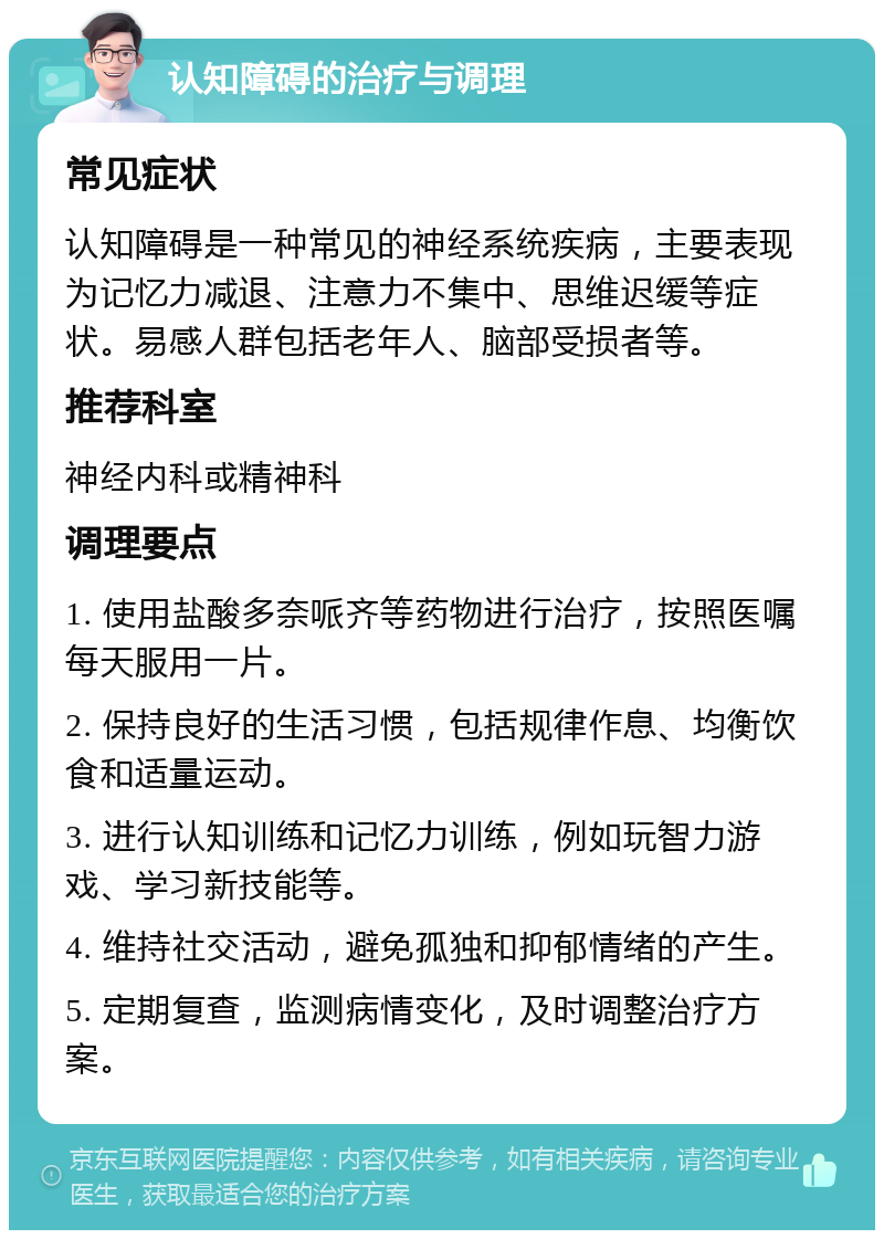 认知障碍的治疗与调理 常见症状 认知障碍是一种常见的神经系统疾病，主要表现为记忆力减退、注意力不集中、思维迟缓等症状。易感人群包括老年人、脑部受损者等。 推荐科室 神经内科或精神科 调理要点 1. 使用盐酸多奈哌齐等药物进行治疗，按照医嘱每天服用一片。 2. 保持良好的生活习惯，包括规律作息、均衡饮食和适量运动。 3. 进行认知训练和记忆力训练，例如玩智力游戏、学习新技能等。 4. 维持社交活动，避免孤独和抑郁情绪的产生。 5. 定期复查，监测病情变化，及时调整治疗方案。