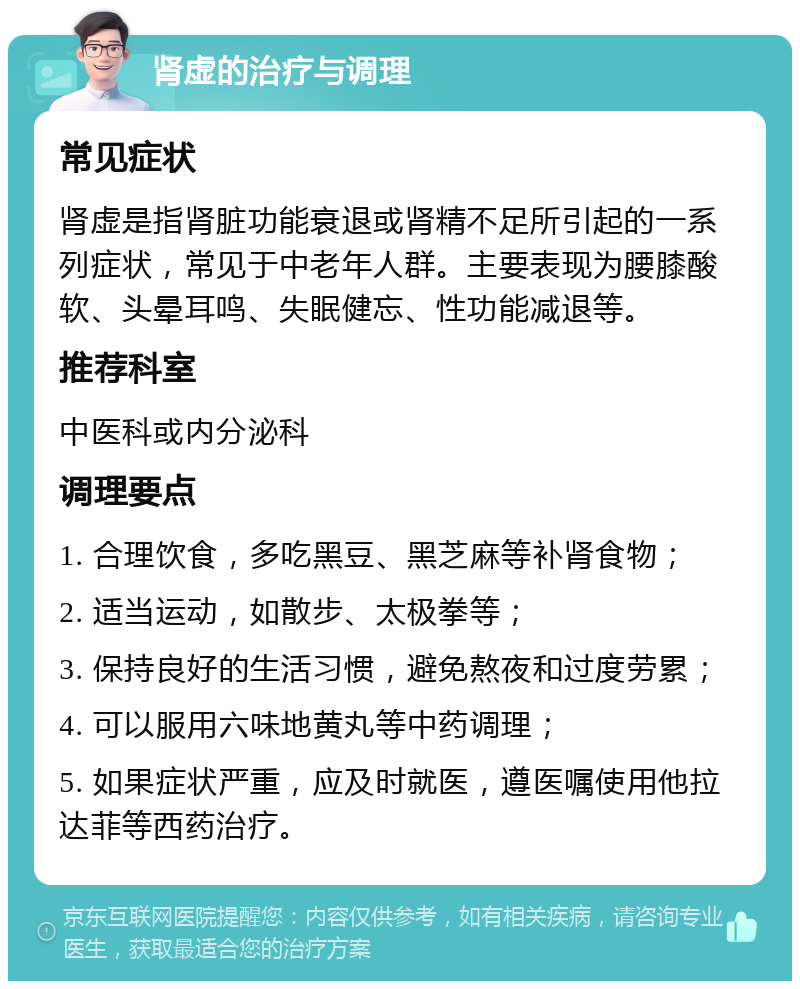 肾虚的治疗与调理 常见症状 肾虚是指肾脏功能衰退或肾精不足所引起的一系列症状，常见于中老年人群。主要表现为腰膝酸软、头晕耳鸣、失眠健忘、性功能减退等。 推荐科室 中医科或内分泌科 调理要点 1. 合理饮食，多吃黑豆、黑芝麻等补肾食物； 2. 适当运动，如散步、太极拳等； 3. 保持良好的生活习惯，避免熬夜和过度劳累； 4. 可以服用六味地黄丸等中药调理； 5. 如果症状严重，应及时就医，遵医嘱使用他拉达菲等西药治疗。