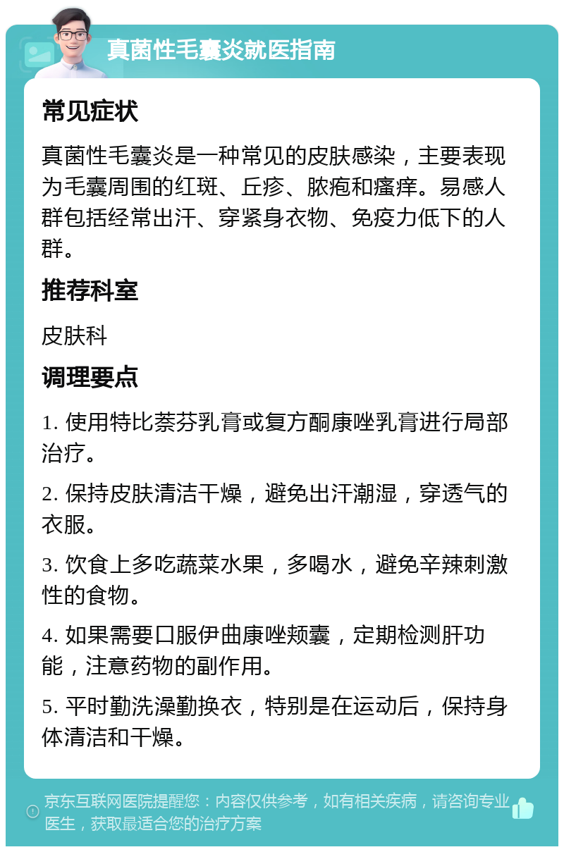 真菌性毛囊炎就医指南 常见症状 真菌性毛囊炎是一种常见的皮肤感染，主要表现为毛囊周围的红斑、丘疹、脓疱和瘙痒。易感人群包括经常出汗、穿紧身衣物、免疫力低下的人群。 推荐科室 皮肤科 调理要点 1. 使用特比萘芬乳膏或复方酮康唑乳膏进行局部治疗。 2. 保持皮肤清洁干燥，避免出汗潮湿，穿透气的衣服。 3. 饮食上多吃蔬菜水果，多喝水，避免辛辣刺激性的食物。 4. 如果需要口服伊曲康唑颊囊，定期检测肝功能，注意药物的副作用。 5. 平时勤洗澡勤换衣，特别是在运动后，保持身体清洁和干燥。