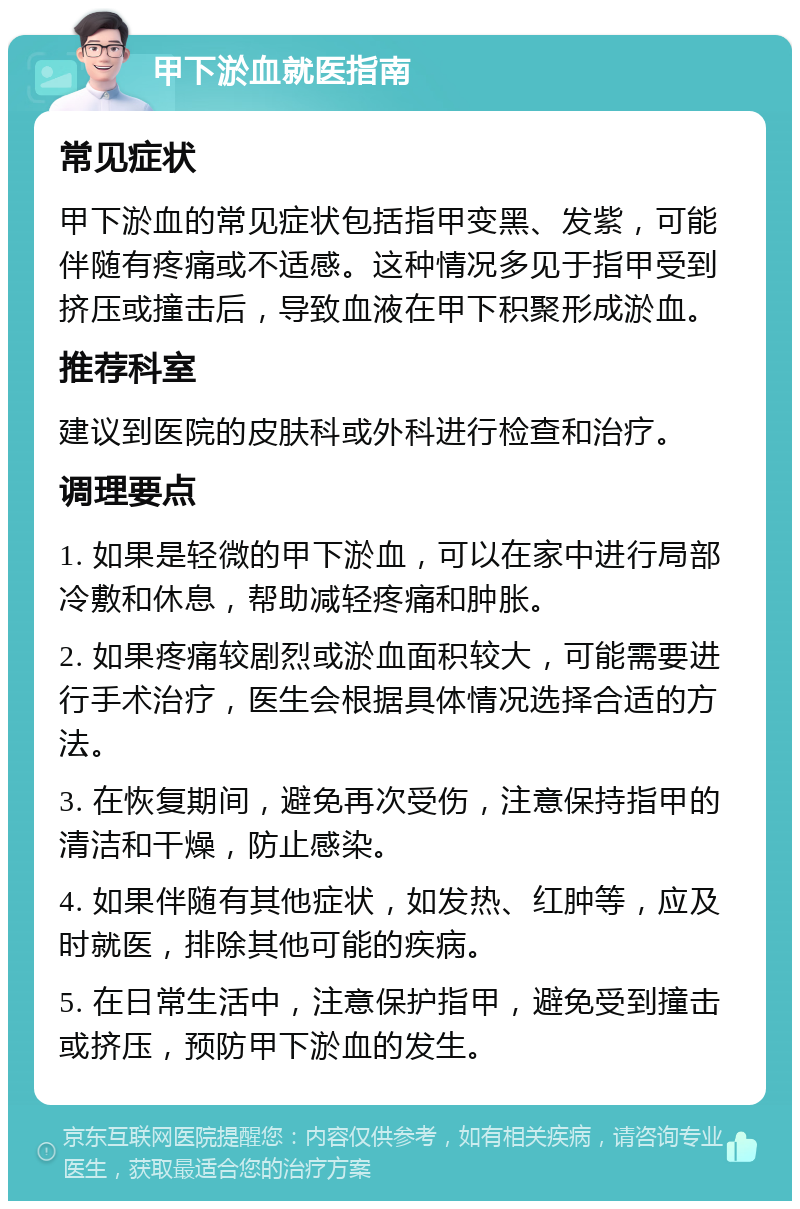 甲下淤血就医指南 常见症状 甲下淤血的常见症状包括指甲变黑、发紫，可能伴随有疼痛或不适感。这种情况多见于指甲受到挤压或撞击后，导致血液在甲下积聚形成淤血。 推荐科室 建议到医院的皮肤科或外科进行检查和治疗。 调理要点 1. 如果是轻微的甲下淤血，可以在家中进行局部冷敷和休息，帮助减轻疼痛和肿胀。 2. 如果疼痛较剧烈或淤血面积较大，可能需要进行手术治疗，医生会根据具体情况选择合适的方法。 3. 在恢复期间，避免再次受伤，注意保持指甲的清洁和干燥，防止感染。 4. 如果伴随有其他症状，如发热、红肿等，应及时就医，排除其他可能的疾病。 5. 在日常生活中，注意保护指甲，避免受到撞击或挤压，预防甲下淤血的发生。