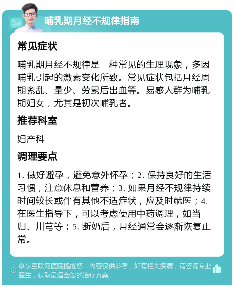 哺乳期月经不规律指南 常见症状 哺乳期月经不规律是一种常见的生理现象，多因哺乳引起的激素变化所致。常见症状包括月经周期紊乱、量少、劳累后出血等。易感人群为哺乳期妇女，尤其是初次哺乳者。 推荐科室 妇产科 调理要点 1. 做好避孕，避免意外怀孕；2. 保持良好的生活习惯，注意休息和营养；3. 如果月经不规律持续时间较长或伴有其他不适症状，应及时就医；4. 在医生指导下，可以考虑使用中药调理，如当归、川芎等；5. 断奶后，月经通常会逐渐恢复正常。