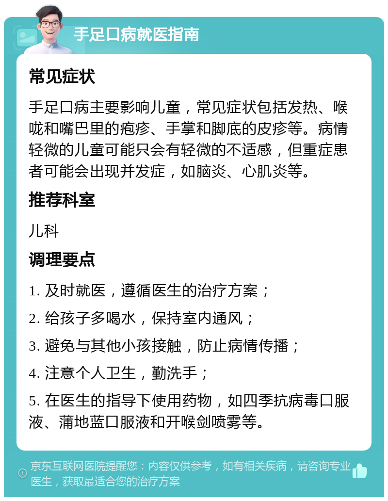 手足口病就医指南 常见症状 手足口病主要影响儿童，常见症状包括发热、喉咙和嘴巴里的疱疹、手掌和脚底的皮疹等。病情轻微的儿童可能只会有轻微的不适感，但重症患者可能会出现并发症，如脑炎、心肌炎等。 推荐科室 儿科 调理要点 1. 及时就医，遵循医生的治疗方案； 2. 给孩子多喝水，保持室内通风； 3. 避免与其他小孩接触，防止病情传播； 4. 注意个人卫生，勤洗手； 5. 在医生的指导下使用药物，如四季抗病毒口服液、蒲地蓝口服液和开喉剑喷雾等。