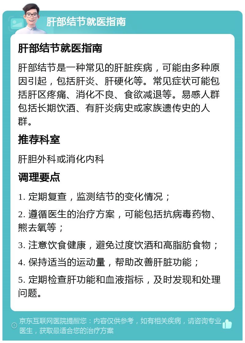 肝部结节就医指南 肝部结节就医指南 肝部结节是一种常见的肝脏疾病，可能由多种原因引起，包括肝炎、肝硬化等。常见症状可能包括肝区疼痛、消化不良、食欲减退等。易感人群包括长期饮酒、有肝炎病史或家族遗传史的人群。 推荐科室 肝胆外科或消化内科 调理要点 1. 定期复查，监测结节的变化情况； 2. 遵循医生的治疗方案，可能包括抗病毒药物、熊去氧等； 3. 注意饮食健康，避免过度饮酒和高脂肪食物； 4. 保持适当的运动量，帮助改善肝脏功能； 5. 定期检查肝功能和血液指标，及时发现和处理问题。