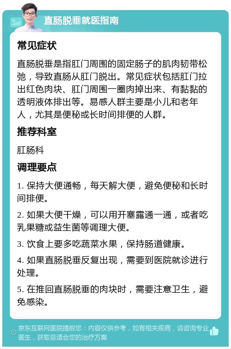 直肠脱垂就医指南 常见症状 直肠脱垂是指肛门周围的固定肠子的肌肉韧带松弛，导致直肠从肛门脱出。常见症状包括肛门拉出红色肉块、肛门周围一圈肉掉出来、有黏黏的透明液体排出等。易感人群主要是小儿和老年人，尤其是便秘或长时间排便的人群。 推荐科室 肛肠科 调理要点 1. 保持大便通畅，每天解大便，避免便秘和长时间排便。 2. 如果大便干燥，可以用开塞露通一通，或者吃乳果糖或益生菌等调理大便。 3. 饮食上要多吃蔬菜水果，保持肠道健康。 4. 如果直肠脱垂反复出现，需要到医院就诊进行处理。 5. 在推回直肠脱垂的肉块时，需要注意卫生，避免感染。