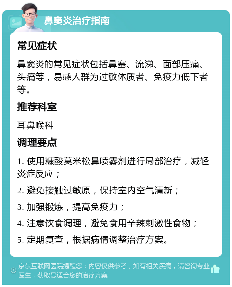 鼻窦炎治疗指南 常见症状 鼻窦炎的常见症状包括鼻塞、流涕、面部压痛、头痛等，易感人群为过敏体质者、免疫力低下者等。 推荐科室 耳鼻喉科 调理要点 1. 使用糠酸莫米松鼻喷雾剂进行局部治疗，减轻炎症反应； 2. 避免接触过敏原，保持室内空气清新； 3. 加强锻炼，提高免疫力； 4. 注意饮食调理，避免食用辛辣刺激性食物； 5. 定期复查，根据病情调整治疗方案。