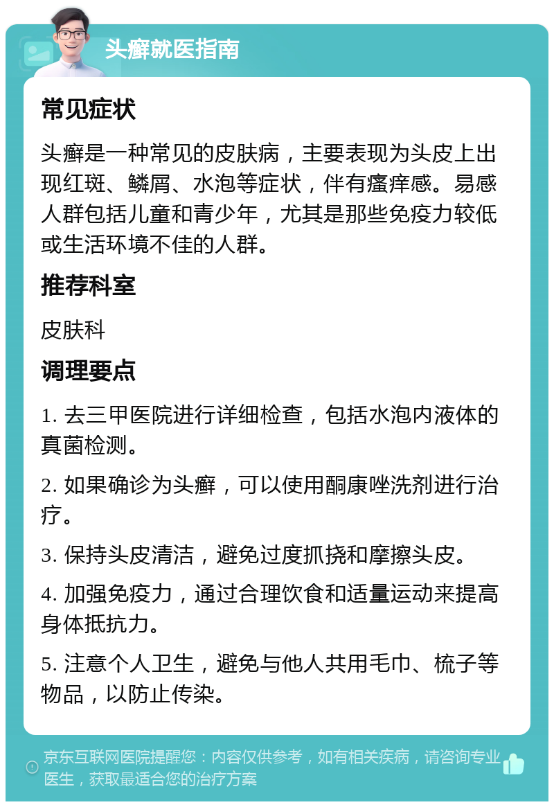 头癣就医指南 常见症状 头癣是一种常见的皮肤病，主要表现为头皮上出现红斑、鳞屑、水泡等症状，伴有瘙痒感。易感人群包括儿童和青少年，尤其是那些免疫力较低或生活环境不佳的人群。 推荐科室 皮肤科 调理要点 1. 去三甲医院进行详细检查，包括水泡内液体的真菌检测。 2. 如果确诊为头癣，可以使用酮康唑洗剂进行治疗。 3. 保持头皮清洁，避免过度抓挠和摩擦头皮。 4. 加强免疫力，通过合理饮食和适量运动来提高身体抵抗力。 5. 注意个人卫生，避免与他人共用毛巾、梳子等物品，以防止传染。