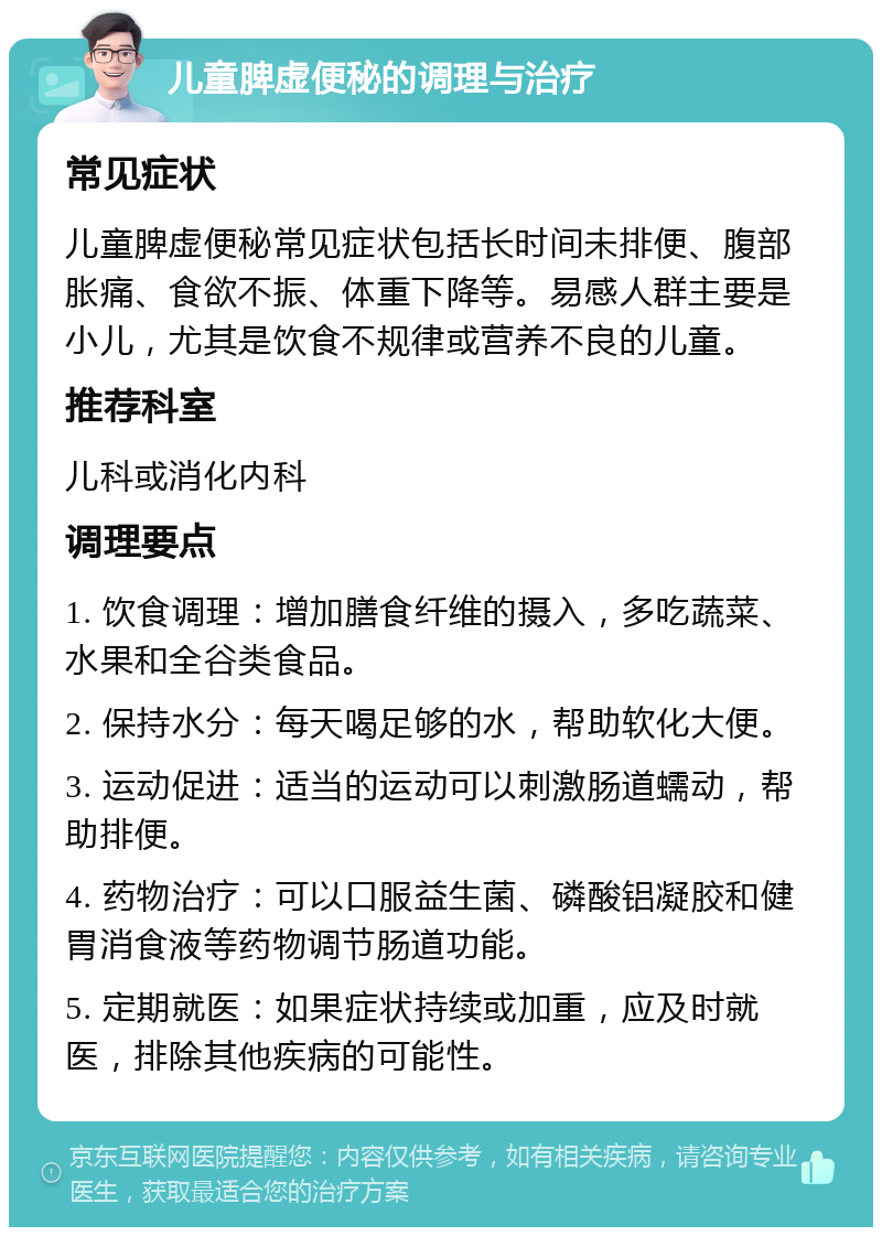 儿童脾虚便秘的调理与治疗 常见症状 儿童脾虚便秘常见症状包括长时间未排便、腹部胀痛、食欲不振、体重下降等。易感人群主要是小儿，尤其是饮食不规律或营养不良的儿童。 推荐科室 儿科或消化内科 调理要点 1. 饮食调理：增加膳食纤维的摄入，多吃蔬菜、水果和全谷类食品。 2. 保持水分：每天喝足够的水，帮助软化大便。 3. 运动促进：适当的运动可以刺激肠道蠕动，帮助排便。 4. 药物治疗：可以口服益生菌、磷酸铝凝胶和健胃消食液等药物调节肠道功能。 5. 定期就医：如果症状持续或加重，应及时就医，排除其他疾病的可能性。