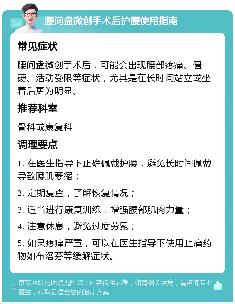 腰间盘微创手术后护腰使用指南 常见症状 腰间盘微创手术后，可能会出现腰部疼痛、僵硬、活动受限等症状，尤其是在长时间站立或坐着后更为明显。 推荐科室 骨科或康复科 调理要点 1. 在医生指导下正确佩戴护腰，避免长时间佩戴导致腰肌萎缩； 2. 定期复查，了解恢复情况； 3. 适当进行康复训练，增强腰部肌肉力量； 4. 注意休息，避免过度劳累； 5. 如果疼痛严重，可以在医生指导下使用止痛药物如布洛芬等缓解症状。