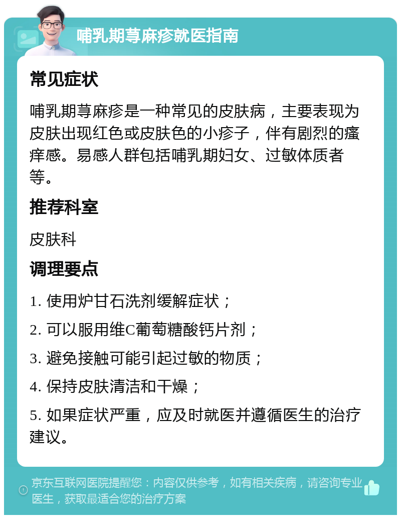 哺乳期荨麻疹就医指南 常见症状 哺乳期荨麻疹是一种常见的皮肤病，主要表现为皮肤出现红色或皮肤色的小疹子，伴有剧烈的瘙痒感。易感人群包括哺乳期妇女、过敏体质者等。 推荐科室 皮肤科 调理要点 1. 使用炉甘石洗剂缓解症状； 2. 可以服用维C葡萄糖酸钙片剂； 3. 避免接触可能引起过敏的物质； 4. 保持皮肤清洁和干燥； 5. 如果症状严重，应及时就医并遵循医生的治疗建议。