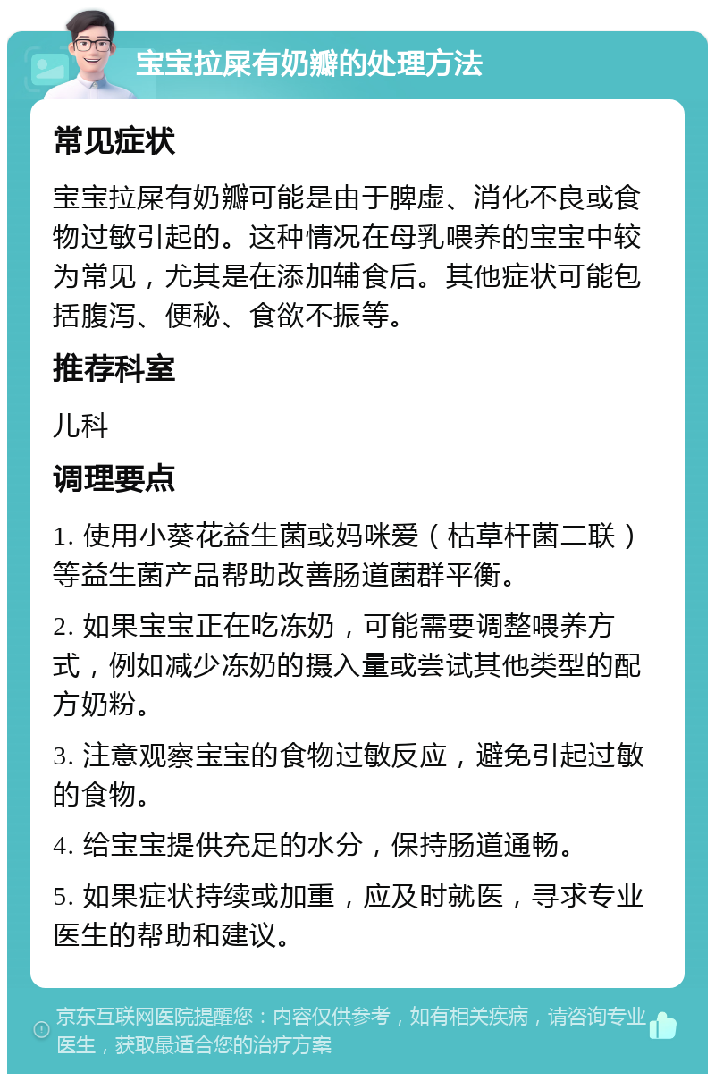 宝宝拉屎有奶瓣的处理方法 常见症状 宝宝拉屎有奶瓣可能是由于脾虚、消化不良或食物过敏引起的。这种情况在母乳喂养的宝宝中较为常见，尤其是在添加辅食后。其他症状可能包括腹泻、便秘、食欲不振等。 推荐科室 儿科 调理要点 1. 使用小葵花益生菌或妈咪爱（枯草杆菌二联）等益生菌产品帮助改善肠道菌群平衡。 2. 如果宝宝正在吃冻奶，可能需要调整喂养方式，例如减少冻奶的摄入量或尝试其他类型的配方奶粉。 3. 注意观察宝宝的食物过敏反应，避免引起过敏的食物。 4. 给宝宝提供充足的水分，保持肠道通畅。 5. 如果症状持续或加重，应及时就医，寻求专业医生的帮助和建议。