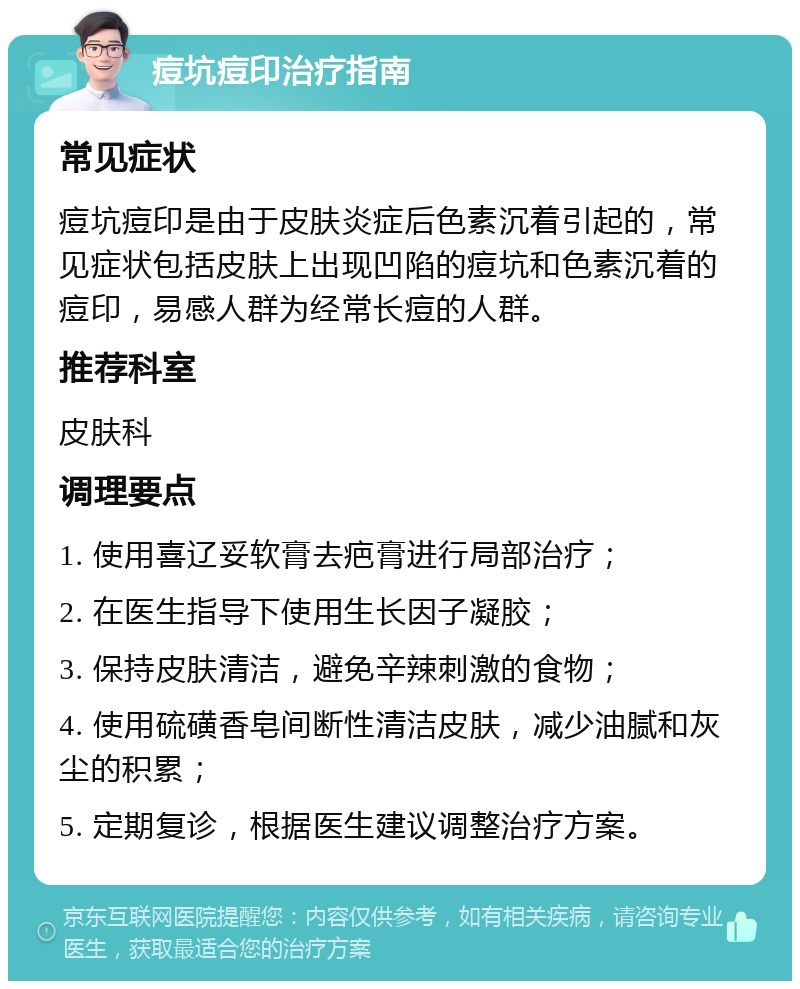 痘坑痘印治疗指南 常见症状 痘坑痘印是由于皮肤炎症后色素沉着引起的，常见症状包括皮肤上出现凹陷的痘坑和色素沉着的痘印，易感人群为经常长痘的人群。 推荐科室 皮肤科 调理要点 1. 使用喜辽妥软膏去疤膏进行局部治疗； 2. 在医生指导下使用生长因子凝胶； 3. 保持皮肤清洁，避免辛辣刺激的食物； 4. 使用硫磺香皂间断性清洁皮肤，减少油腻和灰尘的积累； 5. 定期复诊，根据医生建议调整治疗方案。