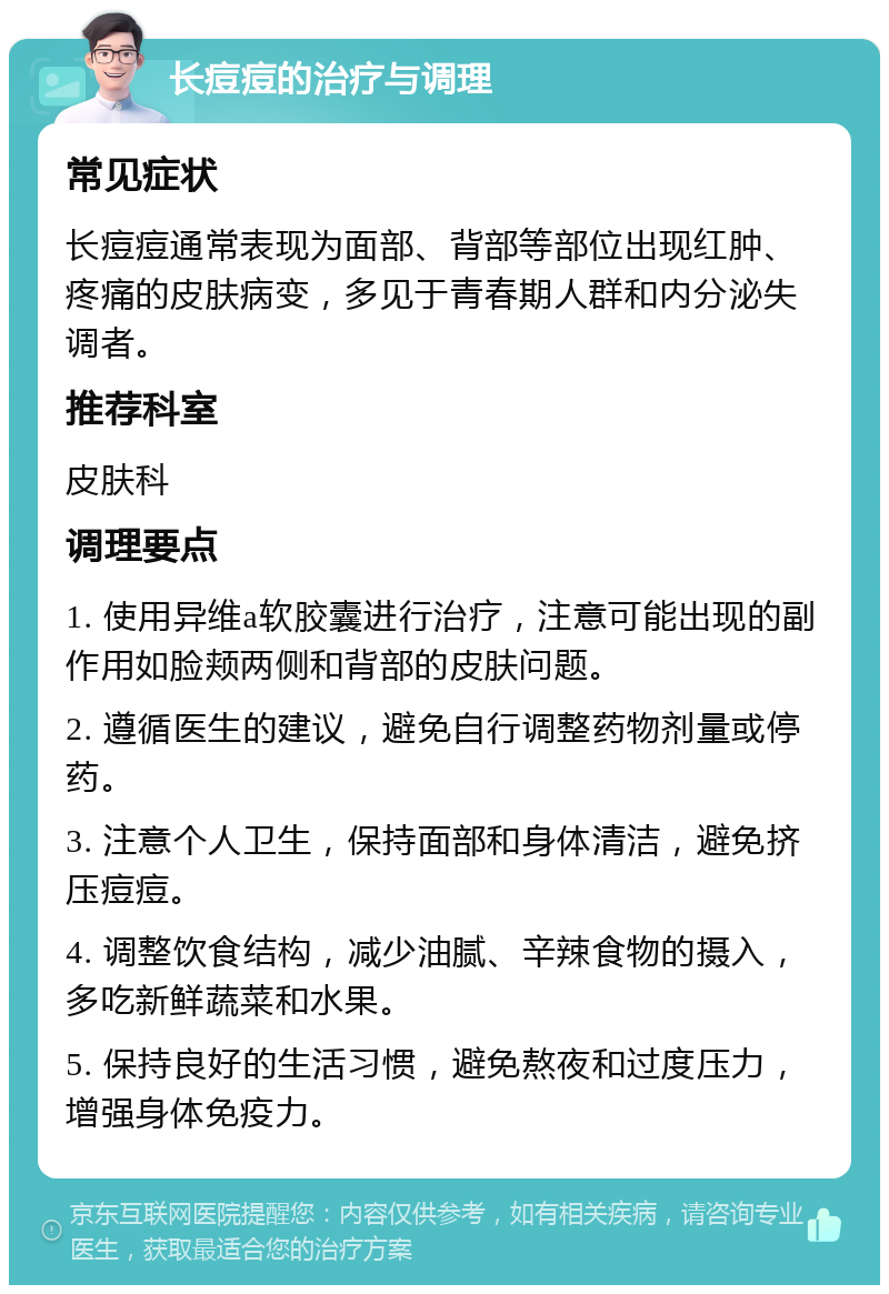 长痘痘的治疗与调理 常见症状 长痘痘通常表现为面部、背部等部位出现红肿、疼痛的皮肤病变，多见于青春期人群和内分泌失调者。 推荐科室 皮肤科 调理要点 1. 使用异维a软胶囊进行治疗，注意可能出现的副作用如脸颊两侧和背部的皮肤问题。 2. 遵循医生的建议，避免自行调整药物剂量或停药。 3. 注意个人卫生，保持面部和身体清洁，避免挤压痘痘。 4. 调整饮食结构，减少油腻、辛辣食物的摄入，多吃新鲜蔬菜和水果。 5. 保持良好的生活习惯，避免熬夜和过度压力，增强身体免疫力。