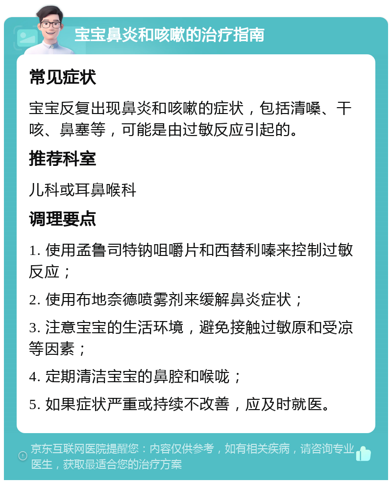 宝宝鼻炎和咳嗽的治疗指南 常见症状 宝宝反复出现鼻炎和咳嗽的症状，包括清嗓、干咳、鼻塞等，可能是由过敏反应引起的。 推荐科室 儿科或耳鼻喉科 调理要点 1. 使用孟鲁司特钠咀嚼片和西替利嗪来控制过敏反应； 2. 使用布地奈德喷雾剂来缓解鼻炎症状； 3. 注意宝宝的生活环境，避免接触过敏原和受凉等因素； 4. 定期清洁宝宝的鼻腔和喉咙； 5. 如果症状严重或持续不改善，应及时就医。