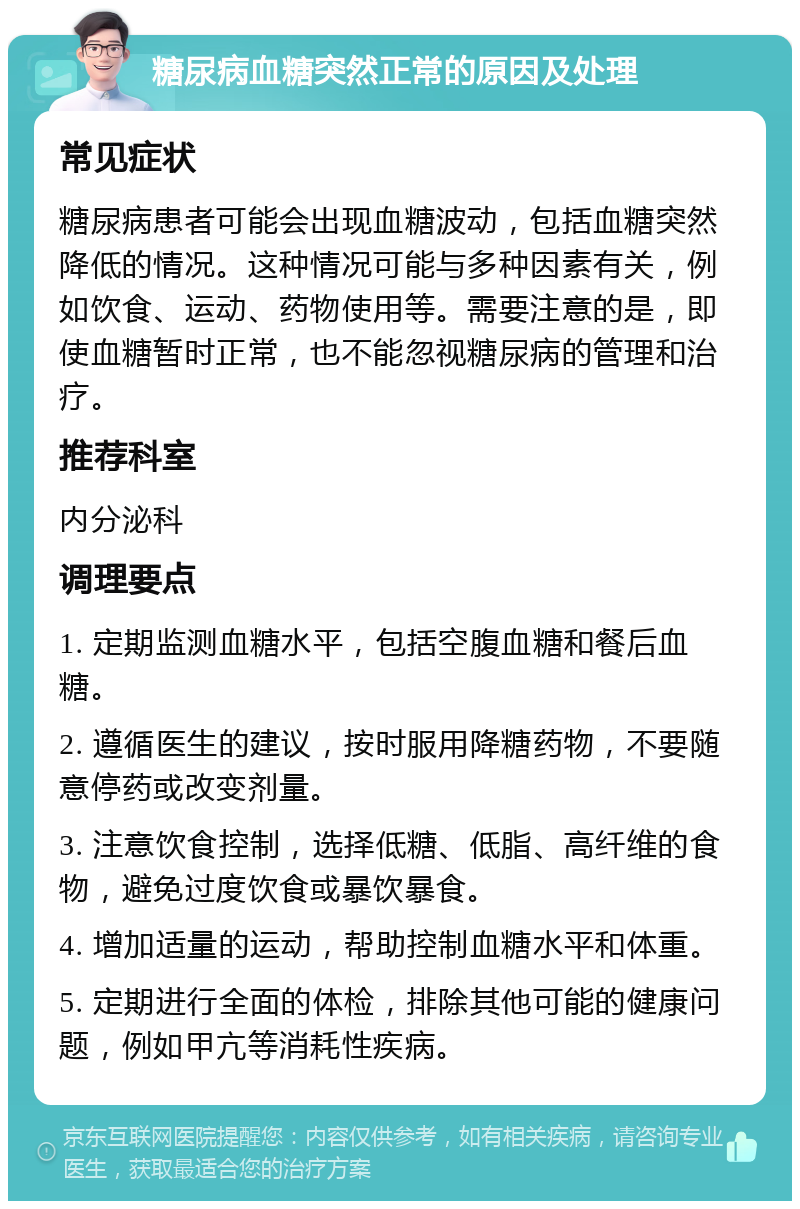 糖尿病血糖突然正常的原因及处理 常见症状 糖尿病患者可能会出现血糖波动，包括血糖突然降低的情况。这种情况可能与多种因素有关，例如饮食、运动、药物使用等。需要注意的是，即使血糖暂时正常，也不能忽视糖尿病的管理和治疗。 推荐科室 内分泌科 调理要点 1. 定期监测血糖水平，包括空腹血糖和餐后血糖。 2. 遵循医生的建议，按时服用降糖药物，不要随意停药或改变剂量。 3. 注意饮食控制，选择低糖、低脂、高纤维的食物，避免过度饮食或暴饮暴食。 4. 增加适量的运动，帮助控制血糖水平和体重。 5. 定期进行全面的体检，排除其他可能的健康问题，例如甲亢等消耗性疾病。