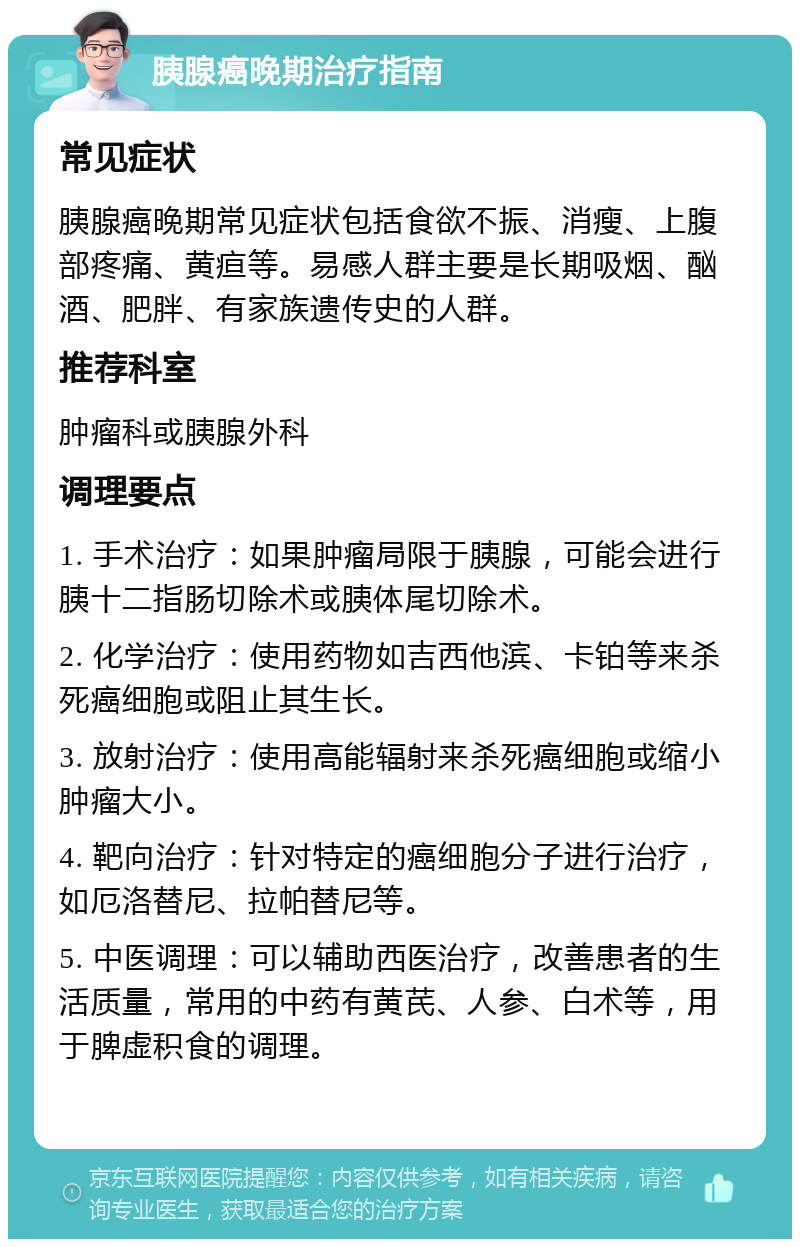 胰腺癌晚期治疗指南 常见症状 胰腺癌晚期常见症状包括食欲不振、消瘦、上腹部疼痛、黄疸等。易感人群主要是长期吸烟、酗酒、肥胖、有家族遗传史的人群。 推荐科室 肿瘤科或胰腺外科 调理要点 1. 手术治疗：如果肿瘤局限于胰腺，可能会进行胰十二指肠切除术或胰体尾切除术。 2. 化学治疗：使用药物如吉西他滨、卡铂等来杀死癌细胞或阻止其生长。 3. 放射治疗：使用高能辐射来杀死癌细胞或缩小肿瘤大小。 4. 靶向治疗：针对特定的癌细胞分子进行治疗，如厄洛替尼、拉帕替尼等。 5. 中医调理：可以辅助西医治疗，改善患者的生活质量，常用的中药有黄芪、人参、白术等，用于脾虚积食的调理。