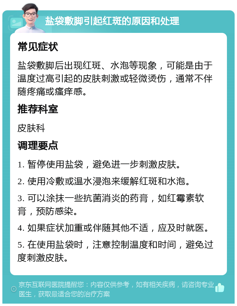 盐袋敷脚引起红斑的原因和处理 常见症状 盐袋敷脚后出现红斑、水泡等现象，可能是由于温度过高引起的皮肤刺激或轻微烫伤，通常不伴随疼痛或瘙痒感。 推荐科室 皮肤科 调理要点 1. 暂停使用盐袋，避免进一步刺激皮肤。 2. 使用冷敷或温水浸泡来缓解红斑和水泡。 3. 可以涂抹一些抗菌消炎的药膏，如红霉素软膏，预防感染。 4. 如果症状加重或伴随其他不适，应及时就医。 5. 在使用盐袋时，注意控制温度和时间，避免过度刺激皮肤。