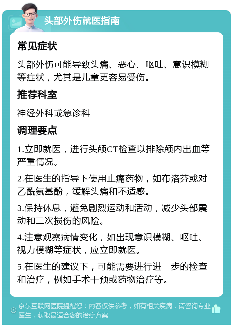 头部外伤就医指南 常见症状 头部外伤可能导致头痛、恶心、呕吐、意识模糊等症状，尤其是儿童更容易受伤。 推荐科室 神经外科或急诊科 调理要点 1.立即就医，进行头颅CT检查以排除颅内出血等严重情况。 2.在医生的指导下使用止痛药物，如布洛芬或对乙酰氨基酚，缓解头痛和不适感。 3.保持休息，避免剧烈运动和活动，减少头部震动和二次损伤的风险。 4.注意观察病情变化，如出现意识模糊、呕吐、视力模糊等症状，应立即就医。 5.在医生的建议下，可能需要进行进一步的检查和治疗，例如手术干预或药物治疗等。