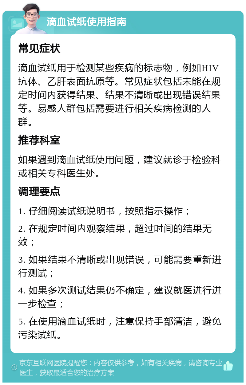 滴血试纸使用指南 常见症状 滴血试纸用于检测某些疾病的标志物，例如HIV抗体、乙肝表面抗原等。常见症状包括未能在规定时间内获得结果、结果不清晰或出现错误结果等。易感人群包括需要进行相关疾病检测的人群。 推荐科室 如果遇到滴血试纸使用问题，建议就诊于检验科或相关专科医生处。 调理要点 1. 仔细阅读试纸说明书，按照指示操作； 2. 在规定时间内观察结果，超过时间的结果无效； 3. 如果结果不清晰或出现错误，可能需要重新进行测试； 4. 如果多次测试结果仍不确定，建议就医进行进一步检查； 5. 在使用滴血试纸时，注意保持手部清洁，避免污染试纸。