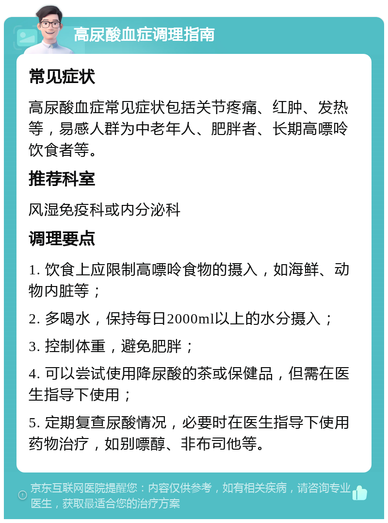 高尿酸血症调理指南 常见症状 高尿酸血症常见症状包括关节疼痛、红肿、发热等，易感人群为中老年人、肥胖者、长期高嘌呤饮食者等。 推荐科室 风湿免疫科或内分泌科 调理要点 1. 饮食上应限制高嘌呤食物的摄入，如海鲜、动物内脏等； 2. 多喝水，保持每日2000ml以上的水分摄入； 3. 控制体重，避免肥胖； 4. 可以尝试使用降尿酸的茶或保健品，但需在医生指导下使用； 5. 定期复查尿酸情况，必要时在医生指导下使用药物治疗，如别嘌醇、非布司他等。