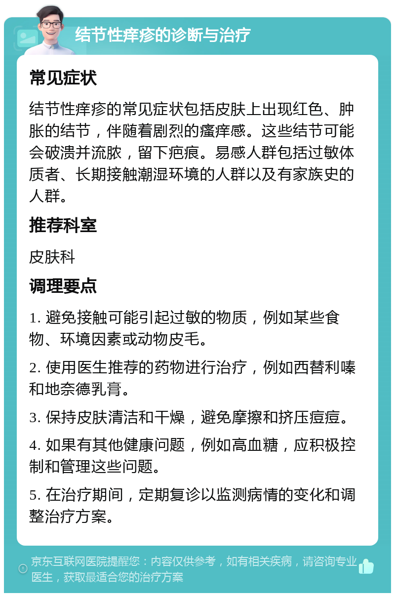 结节性痒疹的诊断与治疗 常见症状 结节性痒疹的常见症状包括皮肤上出现红色、肿胀的结节，伴随着剧烈的瘙痒感。这些结节可能会破溃并流脓，留下疤痕。易感人群包括过敏体质者、长期接触潮湿环境的人群以及有家族史的人群。 推荐科室 皮肤科 调理要点 1. 避免接触可能引起过敏的物质，例如某些食物、环境因素或动物皮毛。 2. 使用医生推荐的药物进行治疗，例如西替利嗪和地奈德乳膏。 3. 保持皮肤清洁和干燥，避免摩擦和挤压痘痘。 4. 如果有其他健康问题，例如高血糖，应积极控制和管理这些问题。 5. 在治疗期间，定期复诊以监测病情的变化和调整治疗方案。