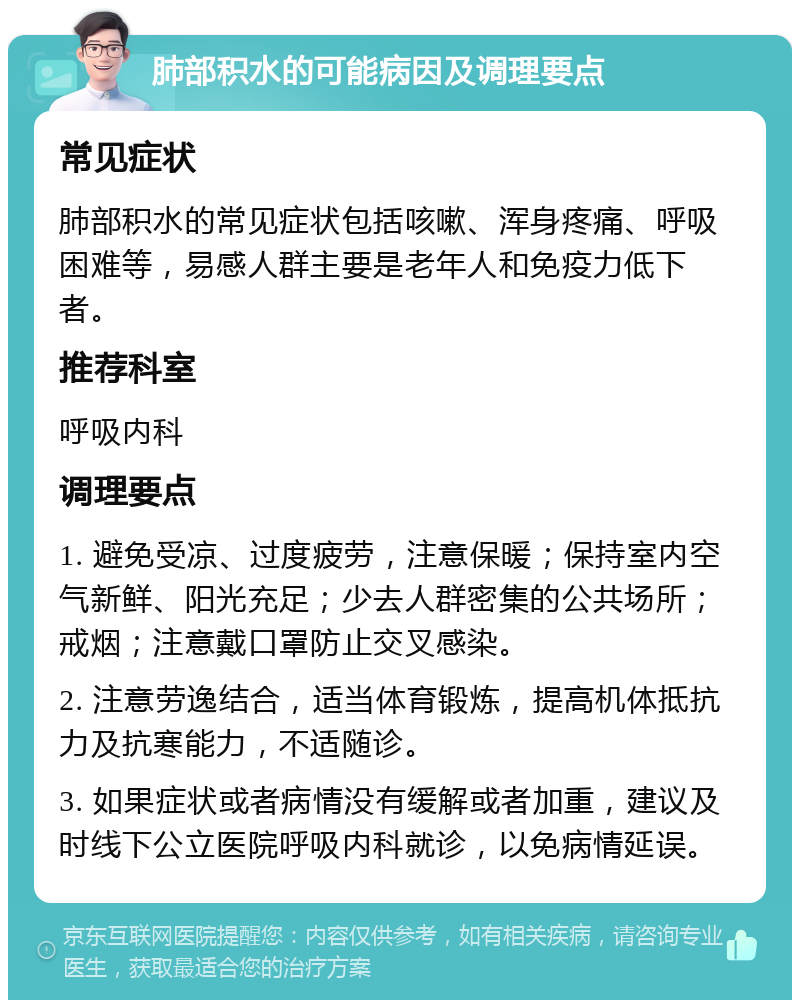 肺部积水的可能病因及调理要点 常见症状 肺部积水的常见症状包括咳嗽、浑身疼痛、呼吸困难等，易感人群主要是老年人和免疫力低下者。 推荐科室 呼吸内科 调理要点 1. 避免受凉、过度疲劳，注意保暖；保持室内空气新鲜、阳光充足；少去人群密集的公共场所；戒烟；注意戴口罩防止交叉感染。 2. 注意劳逸结合，适当体育锻炼，提高机体抵抗力及抗寒能力，不适随诊。 3. 如果症状或者病情没有缓解或者加重，建议及时线下公立医院呼吸内科就诊，以免病情延误。