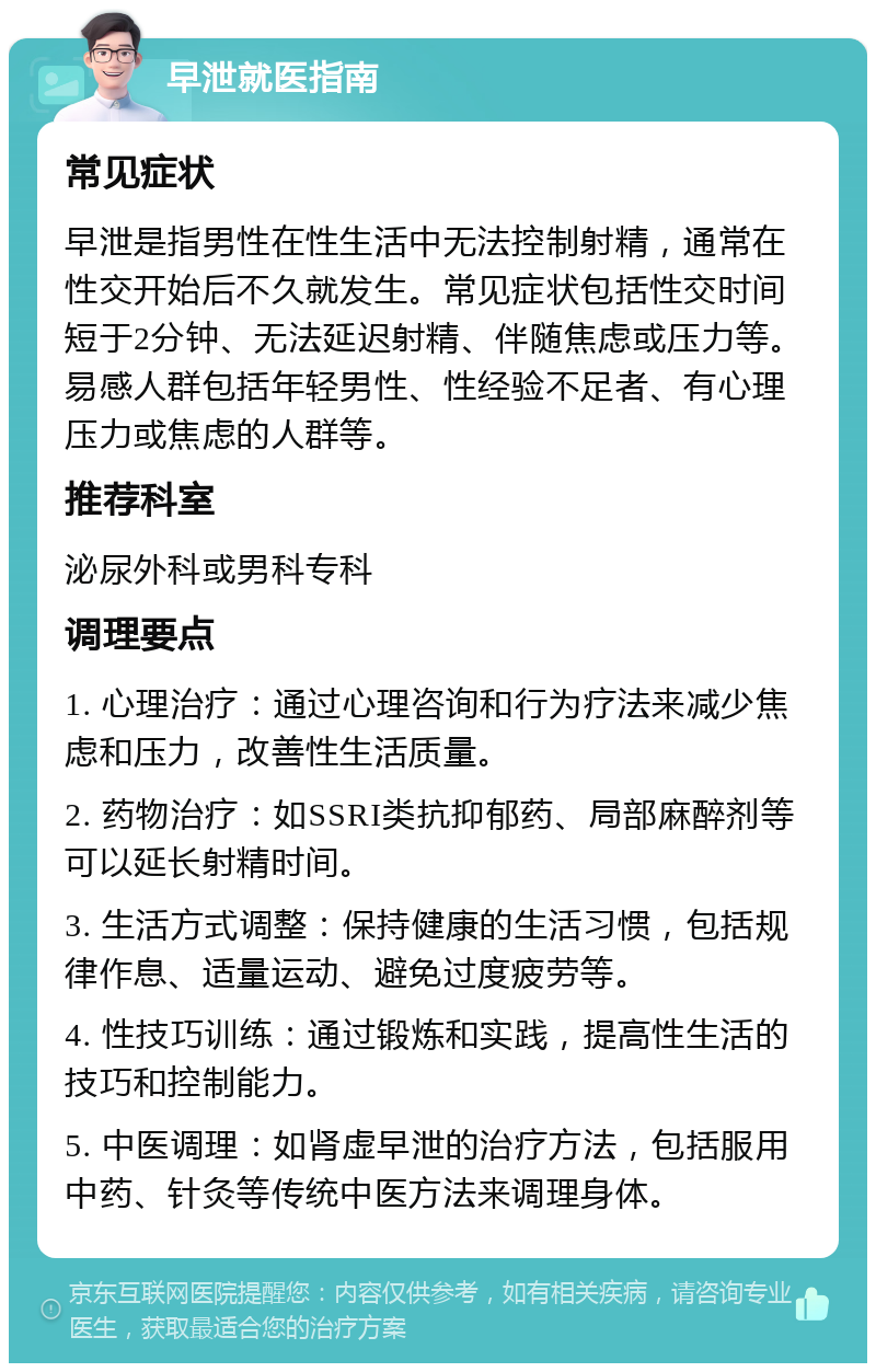 早泄就医指南 常见症状 早泄是指男性在性生活中无法控制射精，通常在性交开始后不久就发生。常见症状包括性交时间短于2分钟、无法延迟射精、伴随焦虑或压力等。易感人群包括年轻男性、性经验不足者、有心理压力或焦虑的人群等。 推荐科室 泌尿外科或男科专科 调理要点 1. 心理治疗：通过心理咨询和行为疗法来减少焦虑和压力，改善性生活质量。 2. 药物治疗：如SSRI类抗抑郁药、局部麻醉剂等可以延长射精时间。 3. 生活方式调整：保持健康的生活习惯，包括规律作息、适量运动、避免过度疲劳等。 4. 性技巧训练：通过锻炼和实践，提高性生活的技巧和控制能力。 5. 中医调理：如肾虚早泄的治疗方法，包括服用中药、针灸等传统中医方法来调理身体。