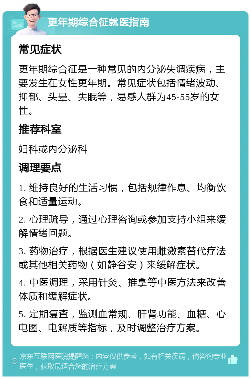 更年期综合征就医指南 常见症状 更年期综合征是一种常见的内分泌失调疾病，主要发生在女性更年期。常见症状包括情绪波动、抑郁、头晕、失眠等，易感人群为45-55岁的女性。 推荐科室 妇科或内分泌科 调理要点 1. 维持良好的生活习惯，包括规律作息、均衡饮食和适量运动。 2. 心理疏导，通过心理咨询或参加支持小组来缓解情绪问题。 3. 药物治疗，根据医生建议使用雌激素替代疗法或其他相关药物（如静谷安）来缓解症状。 4. 中医调理，采用针灸、推拿等中医方法来改善体质和缓解症状。 5. 定期复查，监测血常规、肝肾功能、血糖、心电图、电解质等指标，及时调整治疗方案。