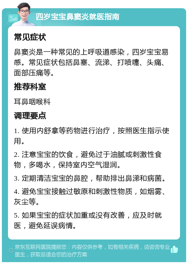 四岁宝宝鼻窦炎就医指南 常见症状 鼻窦炎是一种常见的上呼吸道感染，四岁宝宝易感。常见症状包括鼻塞、流涕、打喷嚏、头痛、面部压痛等。 推荐科室 耳鼻咽喉科 调理要点 1. 使用内舒拿等药物进行治疗，按照医生指示使用。 2. 注意宝宝的饮食，避免过于油腻或刺激性食物，多喝水，保持室内空气湿润。 3. 定期清洁宝宝的鼻腔，帮助排出鼻涕和病菌。 4. 避免宝宝接触过敏原和刺激性物质，如烟雾、灰尘等。 5. 如果宝宝的症状加重或没有改善，应及时就医，避免延误病情。