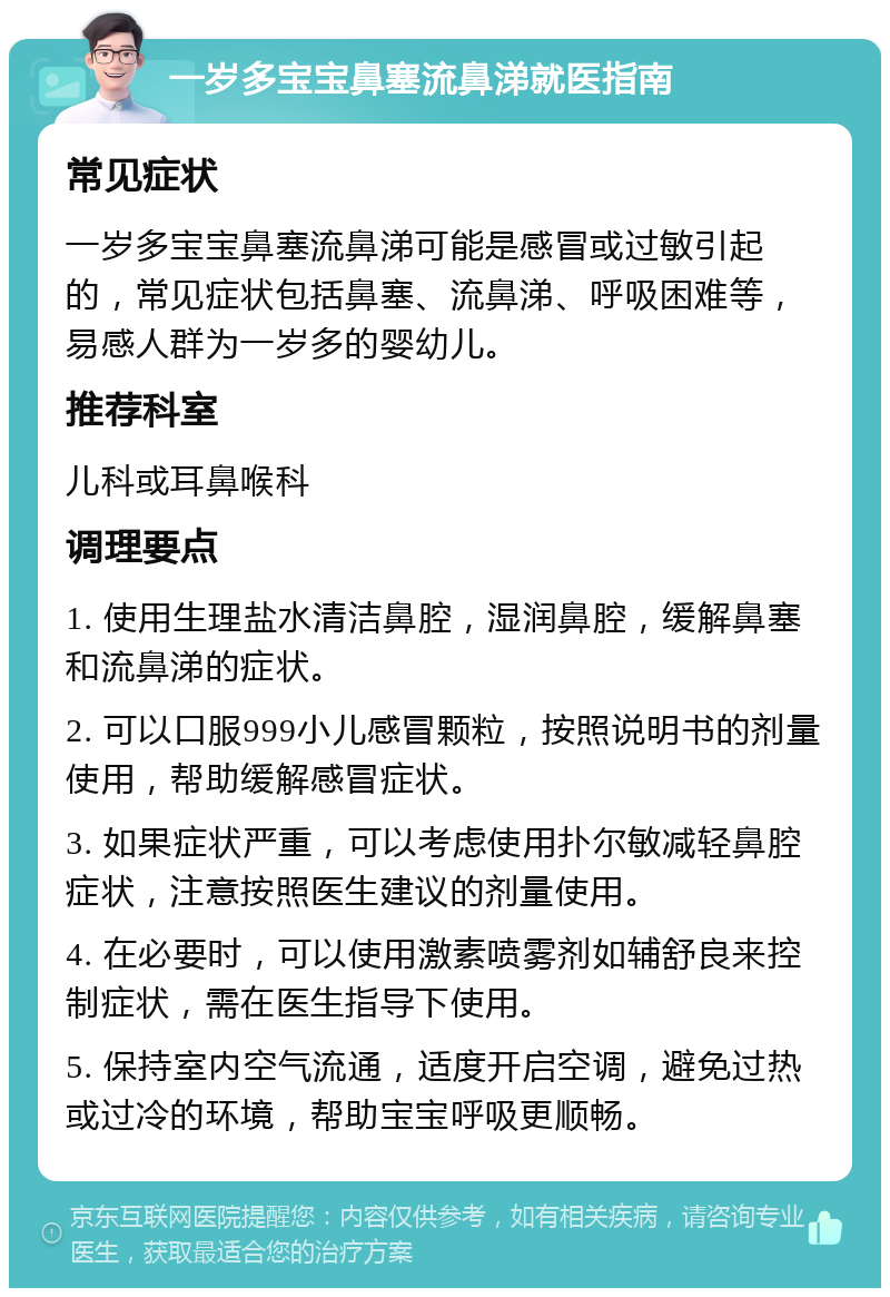 一岁多宝宝鼻塞流鼻涕就医指南 常见症状 一岁多宝宝鼻塞流鼻涕可能是感冒或过敏引起的，常见症状包括鼻塞、流鼻涕、呼吸困难等，易感人群为一岁多的婴幼儿。 推荐科室 儿科或耳鼻喉科 调理要点 1. 使用生理盐水清洁鼻腔，湿润鼻腔，缓解鼻塞和流鼻涕的症状。 2. 可以口服999小儿感冒颗粒，按照说明书的剂量使用，帮助缓解感冒症状。 3. 如果症状严重，可以考虑使用扑尔敏减轻鼻腔症状，注意按照医生建议的剂量使用。 4. 在必要时，可以使用激素喷雾剂如辅舒良来控制症状，需在医生指导下使用。 5. 保持室内空气流通，适度开启空调，避免过热或过冷的环境，帮助宝宝呼吸更顺畅。