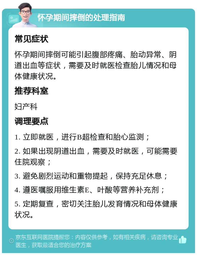 怀孕期间摔倒的处理指南 常见症状 怀孕期间摔倒可能引起腹部疼痛、胎动异常、阴道出血等症状，需要及时就医检查胎儿情况和母体健康状况。 推荐科室 妇产科 调理要点 1. 立即就医，进行B超检查和胎心监测； 2. 如果出现阴道出血，需要及时就医，可能需要住院观察； 3. 避免剧烈运动和重物提起，保持充足休息； 4. 遵医嘱服用维生素E、叶酸等营养补充剂； 5. 定期复查，密切关注胎儿发育情况和母体健康状况。