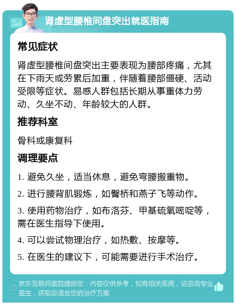 肾虚型腰椎间盘突出就医指南 常见症状 肾虚型腰椎间盘突出主要表现为腰部疼痛，尤其在下雨天或劳累后加重，伴随着腰部僵硬、活动受限等症状。易感人群包括长期从事重体力劳动、久坐不动、年龄较大的人群。 推荐科室 骨科或康复科 调理要点 1. 避免久坐，适当休息，避免弯腰搬重物。 2. 进行腰背肌锻炼，如臀桥和燕子飞等动作。 3. 使用药物治疗，如布洛芬、甲基硫氧嘧啶等，需在医生指导下使用。 4. 可以尝试物理治疗，如热敷、按摩等。 5. 在医生的建议下，可能需要进行手术治疗。