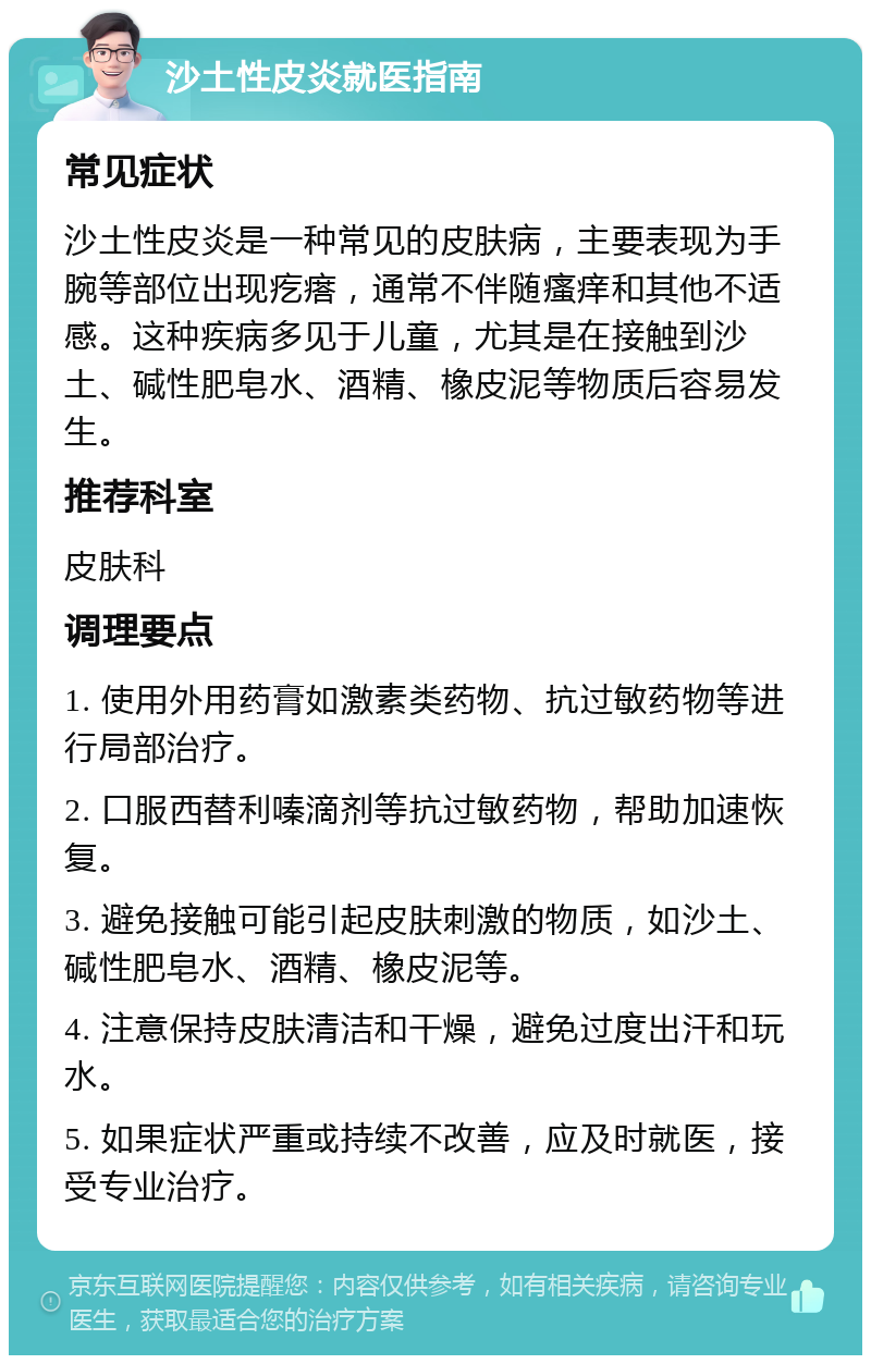 沙土性皮炎就医指南 常见症状 沙土性皮炎是一种常见的皮肤病，主要表现为手腕等部位出现疙瘩，通常不伴随瘙痒和其他不适感。这种疾病多见于儿童，尤其是在接触到沙土、碱性肥皂水、酒精、橡皮泥等物质后容易发生。 推荐科室 皮肤科 调理要点 1. 使用外用药膏如激素类药物、抗过敏药物等进行局部治疗。 2. 口服西替利嗪滴剂等抗过敏药物，帮助加速恢复。 3. 避免接触可能引起皮肤刺激的物质，如沙土、碱性肥皂水、酒精、橡皮泥等。 4. 注意保持皮肤清洁和干燥，避免过度出汗和玩水。 5. 如果症状严重或持续不改善，应及时就医，接受专业治疗。