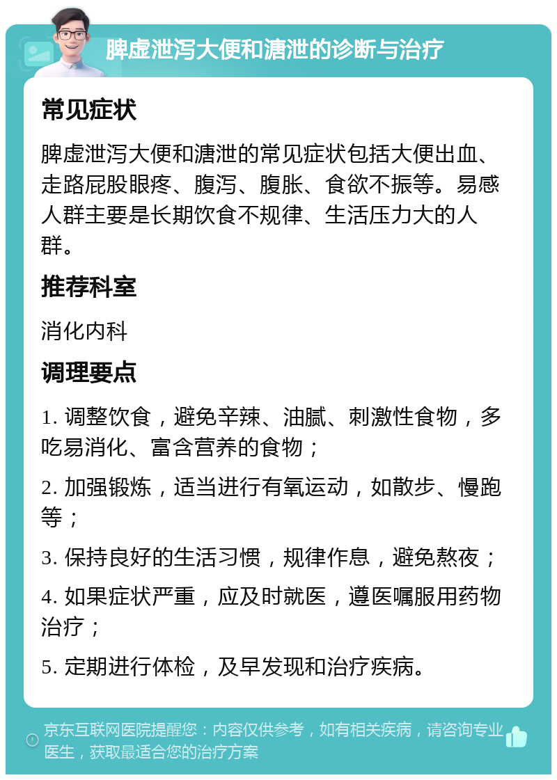 脾虚泄泻大便和溏泄的诊断与治疗 常见症状 脾虚泄泻大便和溏泄的常见症状包括大便出血、走路屁股眼疼、腹泻、腹胀、食欲不振等。易感人群主要是长期饮食不规律、生活压力大的人群。 推荐科室 消化内科 调理要点 1. 调整饮食，避免辛辣、油腻、刺激性食物，多吃易消化、富含营养的食物； 2. 加强锻炼，适当进行有氧运动，如散步、慢跑等； 3. 保持良好的生活习惯，规律作息，避免熬夜； 4. 如果症状严重，应及时就医，遵医嘱服用药物治疗； 5. 定期进行体检，及早发现和治疗疾病。