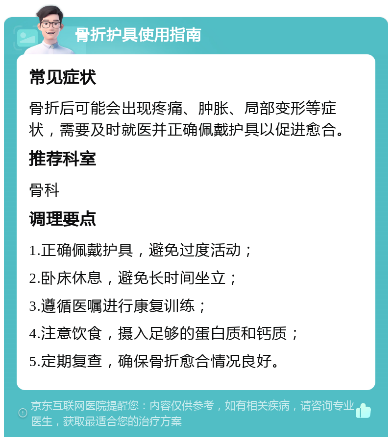 骨折护具使用指南 常见症状 骨折后可能会出现疼痛、肿胀、局部变形等症状，需要及时就医并正确佩戴护具以促进愈合。 推荐科室 骨科 调理要点 1.正确佩戴护具，避免过度活动； 2.卧床休息，避免长时间坐立； 3.遵循医嘱进行康复训练； 4.注意饮食，摄入足够的蛋白质和钙质； 5.定期复查，确保骨折愈合情况良好。