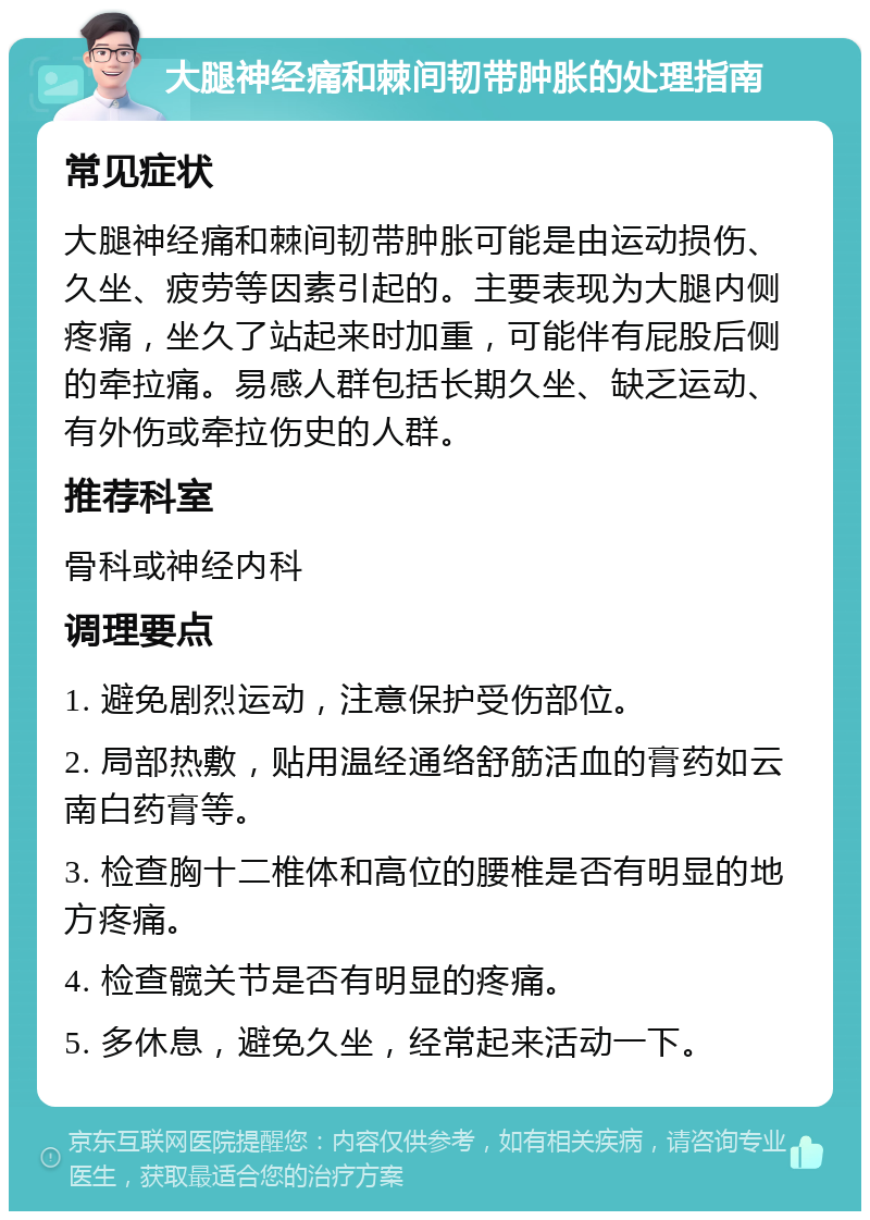 大腿神经痛和棘间韧带肿胀的处理指南 常见症状 大腿神经痛和棘间韧带肿胀可能是由运动损伤、久坐、疲劳等因素引起的。主要表现为大腿内侧疼痛，坐久了站起来时加重，可能伴有屁股后侧的牵拉痛。易感人群包括长期久坐、缺乏运动、有外伤或牵拉伤史的人群。 推荐科室 骨科或神经内科 调理要点 1. 避免剧烈运动，注意保护受伤部位。 2. 局部热敷，贴用温经通络舒筋活血的膏药如云南白药膏等。 3. 检查胸十二椎体和高位的腰椎是否有明显的地方疼痛。 4. 检查髋关节是否有明显的疼痛。 5. 多休息，避免久坐，经常起来活动一下。