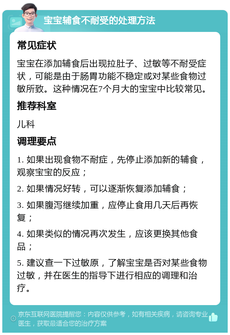 宝宝辅食不耐受的处理方法 常见症状 宝宝在添加辅食后出现拉肚子、过敏等不耐受症状，可能是由于肠胃功能不稳定或对某些食物过敏所致。这种情况在7个月大的宝宝中比较常见。 推荐科室 儿科 调理要点 1. 如果出现食物不耐症，先停止添加新的辅食，观察宝宝的反应； 2. 如果情况好转，可以逐渐恢复添加辅食； 3. 如果腹泻继续加重，应停止食用几天后再恢复； 4. 如果类似的情况再次发生，应该更换其他食品； 5. 建议查一下过敏原，了解宝宝是否对某些食物过敏，并在医生的指导下进行相应的调理和治疗。