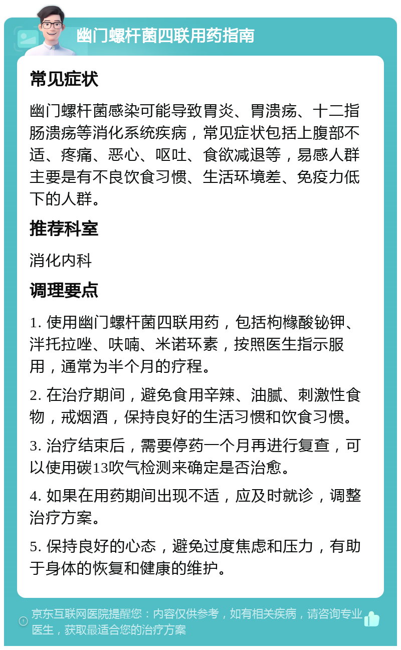 幽门螺杆菌四联用药指南 常见症状 幽门螺杆菌感染可能导致胃炎、胃溃疡、十二指肠溃疡等消化系统疾病，常见症状包括上腹部不适、疼痛、恶心、呕吐、食欲减退等，易感人群主要是有不良饮食习惯、生活环境差、免疫力低下的人群。 推荐科室 消化内科 调理要点 1. 使用幽门螺杆菌四联用药，包括枸橼酸铋钾、泮托拉唑、呋喃、米诺环素，按照医生指示服用，通常为半个月的疗程。 2. 在治疗期间，避免食用辛辣、油腻、刺激性食物，戒烟酒，保持良好的生活习惯和饮食习惯。 3. 治疗结束后，需要停药一个月再进行复查，可以使用碳13吹气检测来确定是否治愈。 4. 如果在用药期间出现不适，应及时就诊，调整治疗方案。 5. 保持良好的心态，避免过度焦虑和压力，有助于身体的恢复和健康的维护。