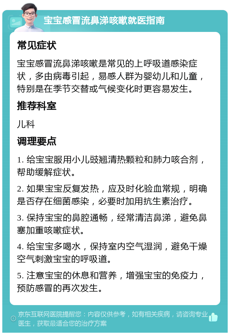 宝宝感冒流鼻涕咳嗽就医指南 常见症状 宝宝感冒流鼻涕咳嗽是常见的上呼吸道感染症状，多由病毒引起，易感人群为婴幼儿和儿童，特别是在季节交替或气候变化时更容易发生。 推荐科室 儿科 调理要点 1. 给宝宝服用小儿豉翘清热颗粒和肺力咳合剂，帮助缓解症状。 2. 如果宝宝反复发热，应及时化验血常规，明确是否存在细菌感染，必要时加用抗生素治疗。 3. 保持宝宝的鼻腔通畅，经常清洁鼻涕，避免鼻塞加重咳嗽症状。 4. 给宝宝多喝水，保持室内空气湿润，避免干燥空气刺激宝宝的呼吸道。 5. 注意宝宝的休息和营养，增强宝宝的免疫力，预防感冒的再次发生。