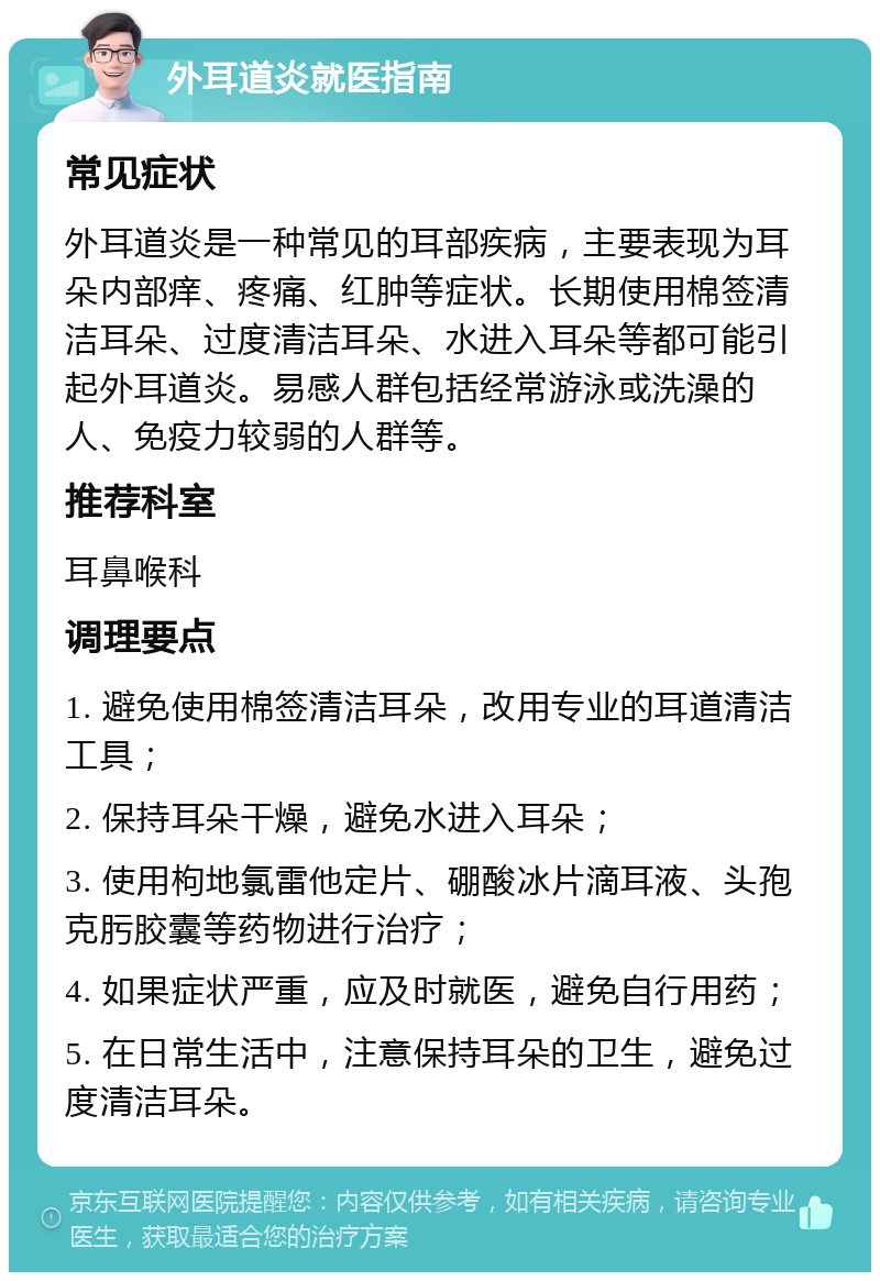 外耳道炎就医指南 常见症状 外耳道炎是一种常见的耳部疾病，主要表现为耳朵内部痒、疼痛、红肿等症状。长期使用棉签清洁耳朵、过度清洁耳朵、水进入耳朵等都可能引起外耳道炎。易感人群包括经常游泳或洗澡的人、免疫力较弱的人群等。 推荐科室 耳鼻喉科 调理要点 1. 避免使用棉签清洁耳朵，改用专业的耳道清洁工具； 2. 保持耳朵干燥，避免水进入耳朵； 3. 使用枸地氯雷他定片、硼酸冰片滴耳液、头孢克肟胶囊等药物进行治疗； 4. 如果症状严重，应及时就医，避免自行用药； 5. 在日常生活中，注意保持耳朵的卫生，避免过度清洁耳朵。