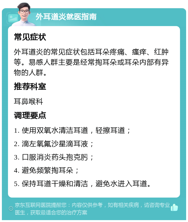 外耳道炎就医指南 常见症状 外耳道炎的常见症状包括耳朵疼痛、瘙痒、红肿等。易感人群主要是经常掏耳朵或耳朵内部有异物的人群。 推荐科室 耳鼻喉科 调理要点 1. 使用双氧水清洁耳道，轻擦耳道； 2. 滴左氧氟沙星滴耳液； 3. 口服消炎药头孢克肟； 4. 避免频繁掏耳朵； 5. 保持耳道干燥和清洁，避免水进入耳道。