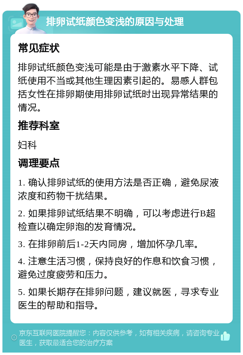 排卵试纸颜色变浅的原因与处理 常见症状 排卵试纸颜色变浅可能是由于激素水平下降、试纸使用不当或其他生理因素引起的。易感人群包括女性在排卵期使用排卵试纸时出现异常结果的情况。 推荐科室 妇科 调理要点 1. 确认排卵试纸的使用方法是否正确，避免尿液浓度和药物干扰结果。 2. 如果排卵试纸结果不明确，可以考虑进行B超检查以确定卵泡的发育情况。 3. 在排卵前后1-2天内同房，增加怀孕几率。 4. 注意生活习惯，保持良好的作息和饮食习惯，避免过度疲劳和压力。 5. 如果长期存在排卵问题，建议就医，寻求专业医生的帮助和指导。