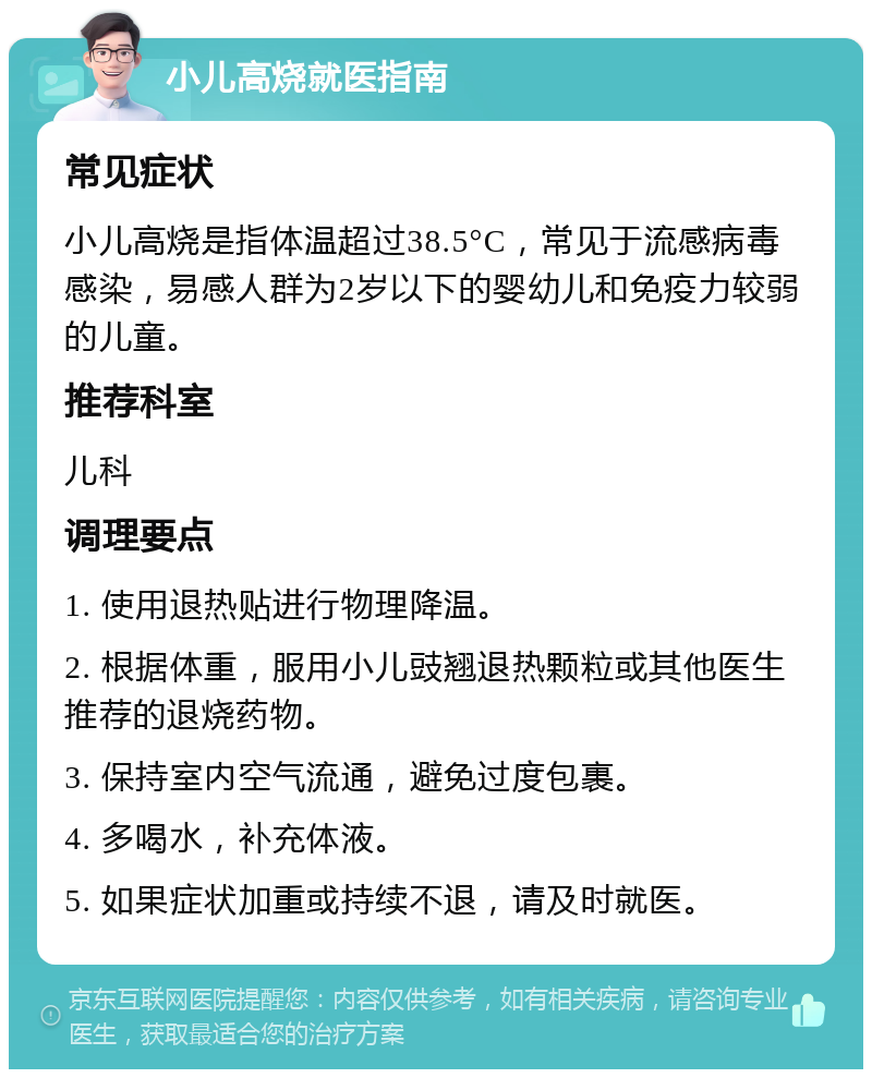 小儿高烧就医指南 常见症状 小儿高烧是指体温超过38.5°C，常见于流感病毒感染，易感人群为2岁以下的婴幼儿和免疫力较弱的儿童。 推荐科室 儿科 调理要点 1. 使用退热贴进行物理降温。 2. 根据体重，服用小儿豉翘退热颗粒或其他医生推荐的退烧药物。 3. 保持室内空气流通，避免过度包裹。 4. 多喝水，补充体液。 5. 如果症状加重或持续不退，请及时就医。