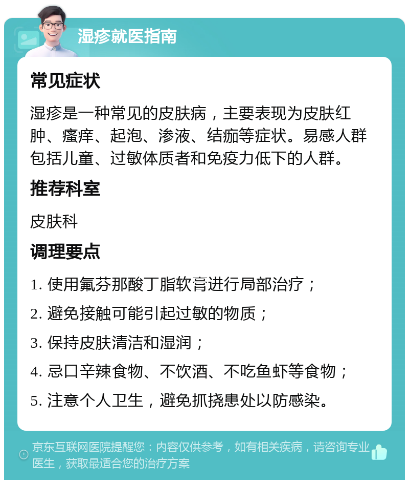 湿疹就医指南 常见症状 湿疹是一种常见的皮肤病，主要表现为皮肤红肿、瘙痒、起泡、渗液、结痂等症状。易感人群包括儿童、过敏体质者和免疫力低下的人群。 推荐科室 皮肤科 调理要点 1. 使用氟芬那酸丁脂软膏进行局部治疗； 2. 避免接触可能引起过敏的物质； 3. 保持皮肤清洁和湿润； 4. 忌口辛辣食物、不饮酒、不吃鱼虾等食物； 5. 注意个人卫生，避免抓挠患处以防感染。