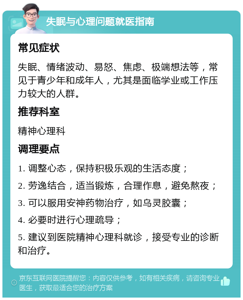 失眠与心理问题就医指南 常见症状 失眠、情绪波动、易怒、焦虑、极端想法等，常见于青少年和成年人，尤其是面临学业或工作压力较大的人群。 推荐科室 精神心理科 调理要点 1. 调整心态，保持积极乐观的生活态度； 2. 劳逸结合，适当锻炼，合理作息，避免熬夜； 3. 可以服用安神药物治疗，如乌灵胶囊； 4. 必要时进行心理疏导； 5. 建议到医院精神心理科就诊，接受专业的诊断和治疗。