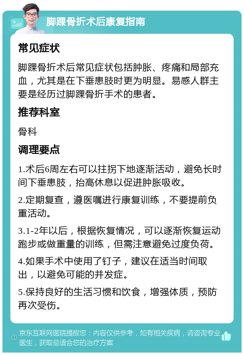 脚踝骨折术后康复指南 常见症状 脚踝骨折术后常见症状包括肿胀、疼痛和局部充血，尤其是在下垂患肢时更为明显。易感人群主要是经历过脚踝骨折手术的患者。 推荐科室 骨科 调理要点 1.术后6周左右可以拄拐下地逐渐活动，避免长时间下垂患肢，抬高休息以促进肿胀吸收。 2.定期复查，遵医嘱进行康复训练，不要提前负重活动。 3.1-2年以后，根据恢复情况，可以逐渐恢复运动跑步或做重量的训练，但需注意避免过度负荷。 4.如果手术中使用了钉子，建议在适当时间取出，以避免可能的并发症。 5.保持良好的生活习惯和饮食，增强体质，预防再次受伤。