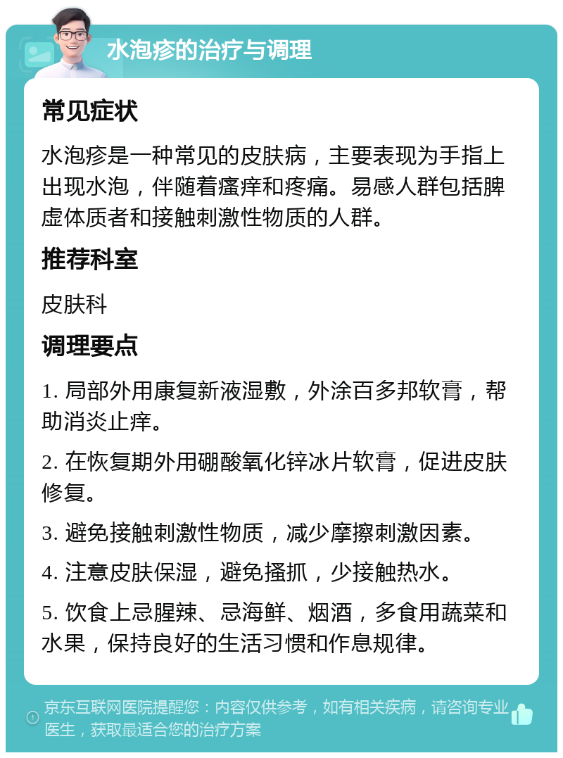 水泡疹的治疗与调理 常见症状 水泡疹是一种常见的皮肤病，主要表现为手指上出现水泡，伴随着瘙痒和疼痛。易感人群包括脾虚体质者和接触刺激性物质的人群。 推荐科室 皮肤科 调理要点 1. 局部外用康复新液湿敷，外涂百多邦软膏，帮助消炎止痒。 2. 在恢复期外用硼酸氧化锌冰片软膏，促进皮肤修复。 3. 避免接触刺激性物质，减少摩擦刺激因素。 4. 注意皮肤保湿，避免搔抓，少接触热水。 5. 饮食上忌腥辣、忌海鲜、烟酒，多食用蔬菜和水果，保持良好的生活习惯和作息规律。